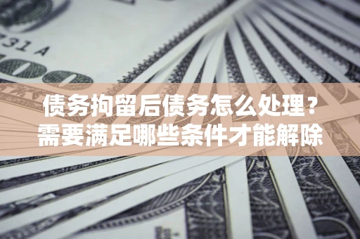 济南债务拘留后债务怎么处理？需要满足哪些条件才能解除？